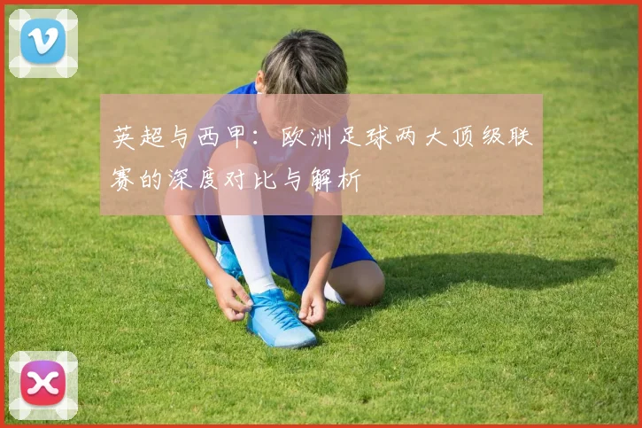 英超与西甲：欧洲足球两大顶级联赛的深度对比与解析