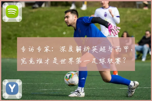 专访专家:深度解析英超与西甲,究竟谁才是世界第一足球联赛?