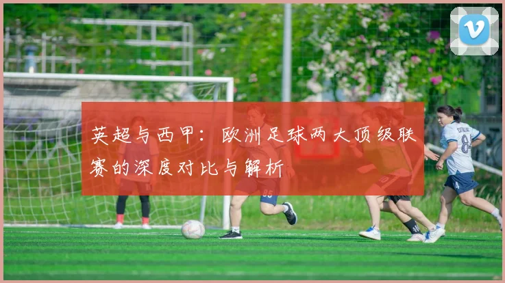 英超与西甲：欧洲足球两大顶级联赛的深度对比与解析