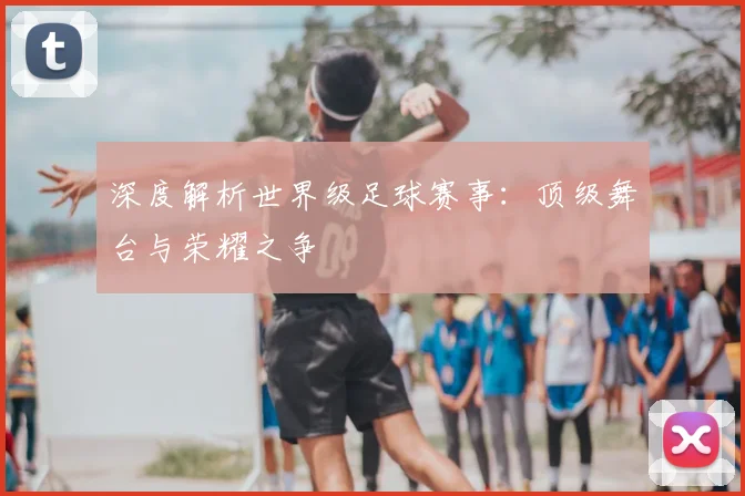 深度解析世界级足球赛事：顶级舞台与荣耀之争