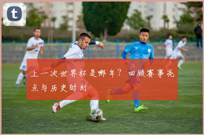 上一次世界杯是哪年？回顾赛事亮点与历史时刻