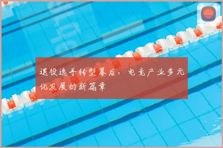 退役选手转型幕后，电竞产业多元化发展的新篇章