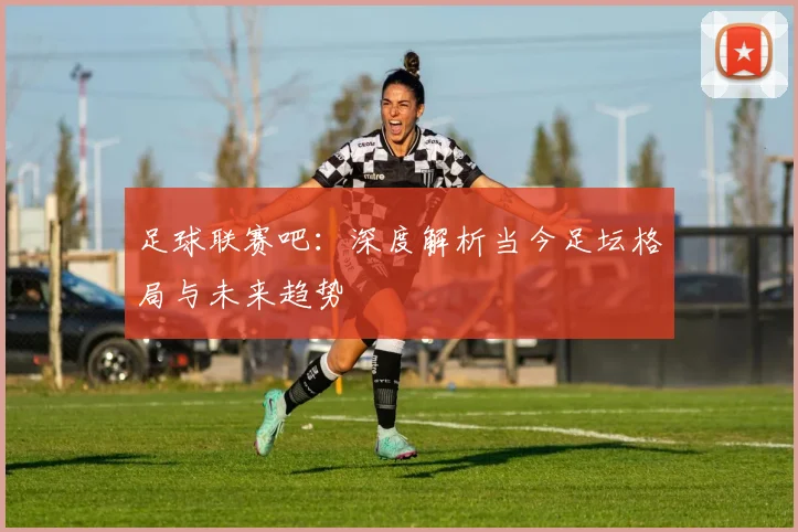 足球联赛吧：深度解析当今足坛格局与未来趋势