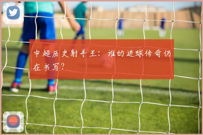 中超历史射手王：谁的进球传奇仍在书写？
