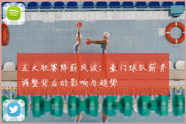 五大联赛降薪风波：豪门球队薪资调整背后的影响与趋势
