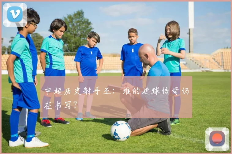 中超历史射手王：谁的进球传奇仍在书写？